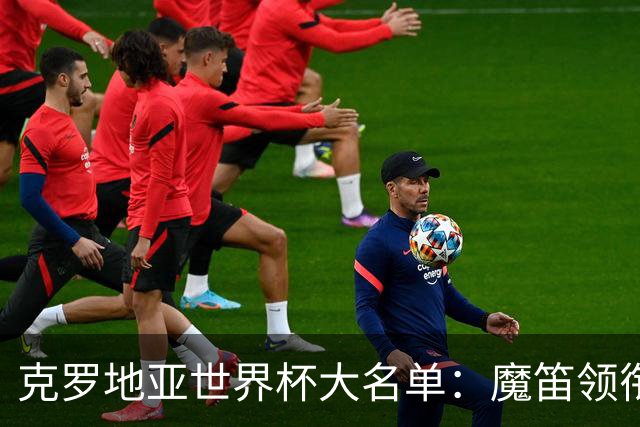 克罗地亚世界杯大名单：魔笛领衔！佩里西奇入选