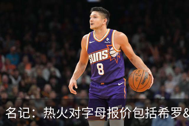 名记：热火对字母报价包括希罗&小海梅&韦尔&今年13号签+其他资产
