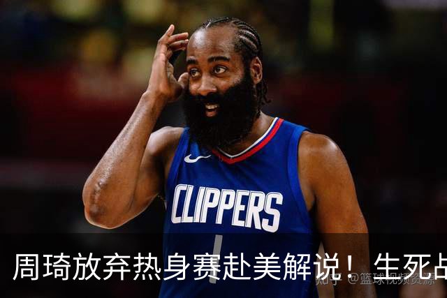 周琦放弃热身赛赴美解说！生死战前的战略取舍