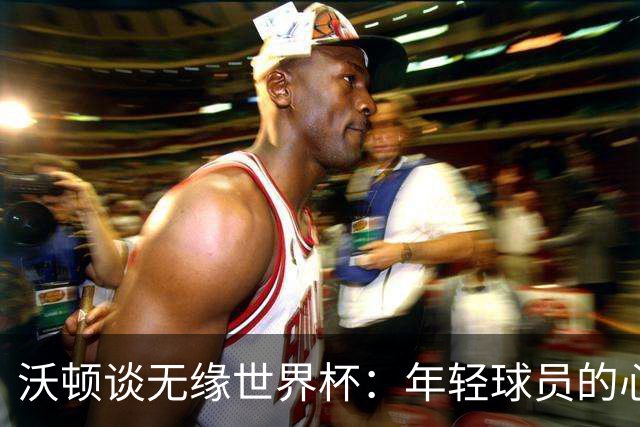 沃顿谈无缘世界杯：年轻球员的心态与未来希望