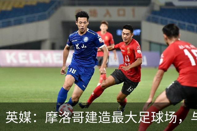 英媒：摩洛哥建造最大足球场，与西班牙争夺世界杯决赛举办权