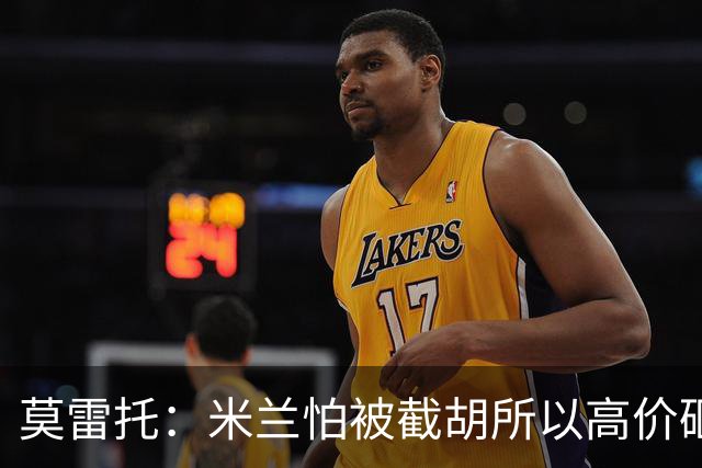 莫雷托：米兰怕被截胡所以高价砸拉莫斯 阿莫林还非常欣赏尤尔曼