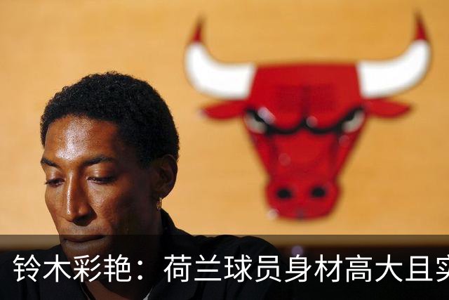 铃木彩艳：荷兰球员身材高大且实力强劲 比赛中要尽可能做好防守