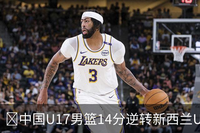 🏀中国U17男篮14分逆转新西兰U17男篮 张淳智24分 陈昱休11中2