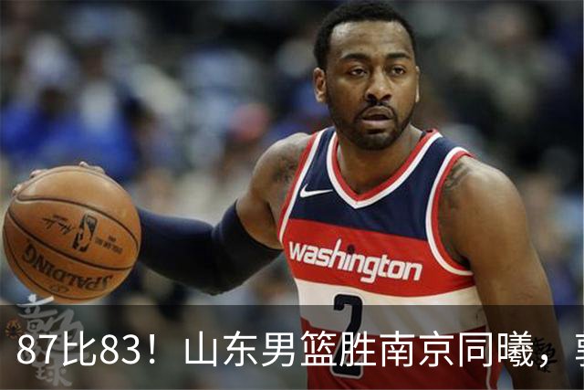 87比83！山东男篮胜南京同曦，郭凯领衔11人得分，2米10新星15分