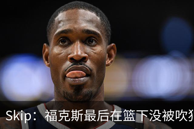 Skip：福克斯最后在篮下没被吹犯规 裁判可能也被现场气氛感染了